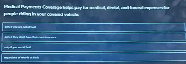 Medical Payments Coverage helps pay for medical, dental, and funeral expenses for
people riding in your covered vehicle:
onlyifyouare notatfault
only if they don't have theirown insurance
only if you are attault
regardless less of who is at fault