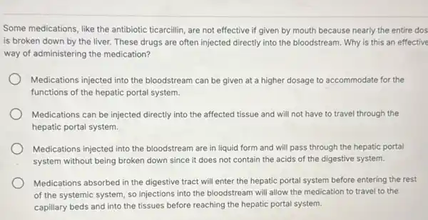 Some medications, like the antibiotic ticarcillin, are not effective if given by mouth because nearly the entire dos
is broken down by the liver. These drugs are often injected directly into the bloodstream. Why is this an effective
way of administering the medication?
Medications injected into the bloodstream can be given at a higher dosage to accommodate for the
functions of the hepatic portal system.
Medications can be injected directly into the affected tissue and will not have to travel through the
hepatic portal system.
Medications injected into the bloodstream are in liquid form and will pass through the hepatic portal
system without being broken down since it does not contain the acids of the digestive system.
Medications absorbed in the digestive tract will enter the hepatic portal system before entering the rest
of the systemic system so injections into the bloodstream will allow the medication to travel to the
capillary beds and into the tissues before reaching the hepatic portal system.