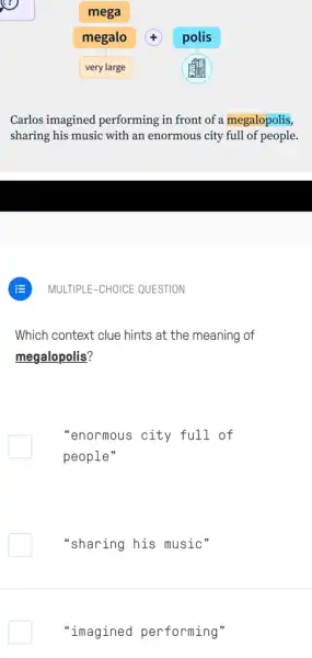 mega
megalo
very large
Carlos imagined performing in front of a megalopolis,
sharing his music with an enormous city full of people.
Which context clue hints at the meaning of
megalopolis?
"enormous city full of
people"
"sharing his music"