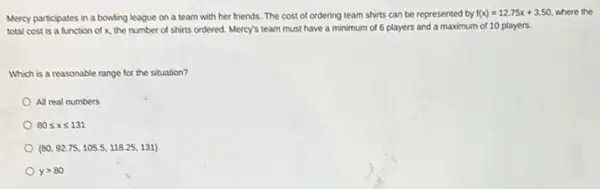 Mercy participates in a bowling league on a team with her friends The cost of ordering team shirts can be represented by
f(x)=12.75x+3.50 where the
total cost is a function of x, the number of shirts ordered.Mercy's team must have a minimum of 6 players and a maximum of 10 players.
Which is a reasonable range for the situation?
All real numbers
80leqslant xleqslant 131
 80,92.75,105.5,118.25,131 
ygt 80