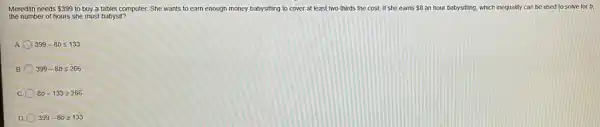Meredith needs 399 to buy a tablet computer. She wants to earn enough money babysitting to cover at least two-thirds the cost. If she earns 8 an hour babysitting, which inequality can be used to solve for b.
the number of hours she must babysit?
A 399-8bleqslant 133
B 399-8bleqslant 266
C. 8b-133geqslant 266
D 399-8bgeqslant 133