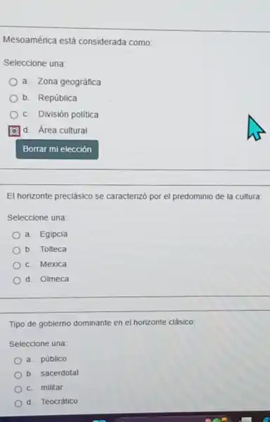 Mesoamérica está considerada como:
Seleccione una:
a. Zona geográfica
b. República
c. División politica
d. Área cultural
El horizonte preclásico se caracterizó por el predominio de la cultura:
Seleccione una:
a. Egipcia
b. Tolteca
c. Mexica
d. Olmeca
Tipo de gobierno dominante en el horizonte clásico:
Seleccione una:
a. público
b. sacerdotal
c. militar
d. Teocrático