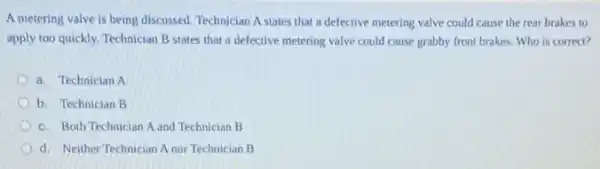 A metering valve is being discussed. Technician A states that a defective metering valve could cause the rear brakes to
apply too quickly. Technician B states that a defective metering valve could cause grabby front brakes.Who is correct?
a. Technician A
b. Technician B
c. Both Technician A and Technician B
d. Neither Technician A nor Technician B