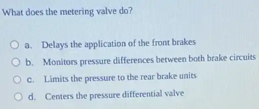 What does the metering valve do?
a. Delays the application of the front brakes
b. Monitors pressure differences between both brake circuits
c. Limits the pressure to the rear brake units
d. Centers the pressure differential valve