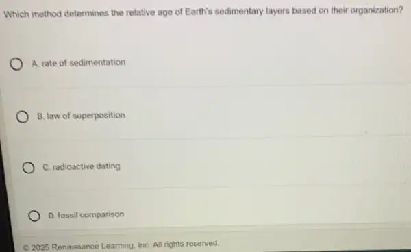 Which method determines the relative age of Earth's sedimentary layers based on their organization?
A. rate of sedimentation
B. law of superposition
C. radioactive dating
D. fossil comparison
(C) 2025 Renaissancé Learning InC. All rights reserved.