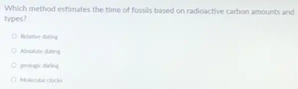 Which method estimates the time of fossils based on radioactive carbon amounts and
types?
Relative dating
Absolute dating
geologic dating
Molecular clocks