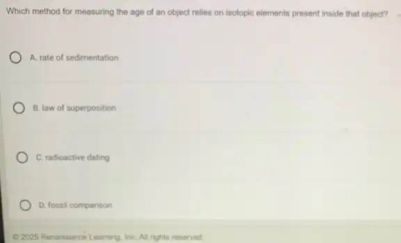 Which method for measuring the age of an object relies on isotopic elements present inside that object?
A. rate of sedimentation
B. law of superposition
C. radioactive dating
D. fossil comparison