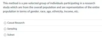 This method is a pre-selected group of individuals participating in a research
study which are from the overall population and are representative of the entire
population in terms of gender, race, age, ethnicity income, etc.
Casual Research
Sampling
Subset