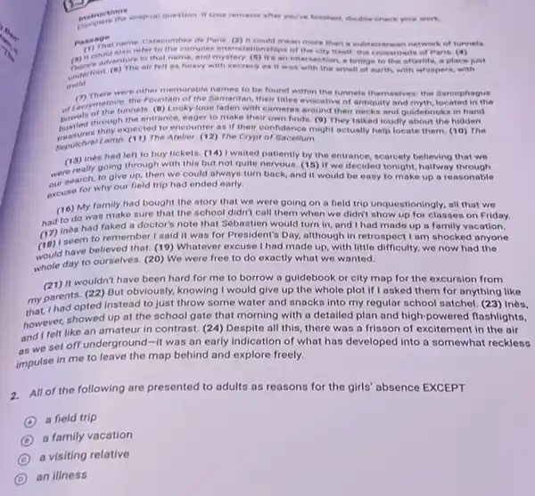 metructions matrictions crap-up question it time remains after you/ve finsitied, double-check your work.
passage
name. Catacombes de Peris (2) It could mean more than a subt erranean network of tunnels
(a) it could min complex interelationships of the city itself, the crossroads of Paris. (4)
mold
adven the air felt as heavy with secrecy as It was with the smell of earth, with whispers, with
(1) There were other memorable names to be found within the funnels themselves the farcophagus
of Lacrymatoire theis. (B) Lo of the Samaritan, their Itlles evocative of antiquity and myth, located in the
the tunnels. (B) Looky loos laden with cameras around their necks and guidebooks in hand
hustled through thected to e eager to make their own finda. (9) They talked loudly about the hidden
they expected to encounter as if their confidence might actually help locate them. (10) The
Seputchral Lamp. (11) The Atelier. (12) The Crypt of Sacellum
(13) Ines had left to buy ticketa. (14)I waited patiently by the entrance, scarcely believing that we
werearch, to give up then we could always turn back, and it would be easy to make up a reasonable
going through with this but not quite nervous.(15) If we decided tonight, halfway through
excuse for why our field trip had ended early.
(16) Was make sure that the school didn't call them when we didn't show up for classes on Friday.
My family had bought the story that we were going on a field trip unquestioningly; all that we
(17) Iseem to remember I said it was for President's Day.although in retrospect I am shocked anyone
ines had faked a doctor's note that Sébastien would turn in, and I had made up a family vacation.
would hay to ourselves. (20)day to ourselves. (20) We were free to do exactly what we wanted.
have believed that. (19)Whatever excuse I had made up, with little difficulty we now had the
(21)It wouldn't have been hard for me to borrow a guidebook or city map for the excursion from
my parad opted instead to just throw some water and snacks into my regular school satchel. (23)Inès.
my parents.(22) But obviously, knowing I would give up the whole plot if I asked them for anything like
however, showed up at the school gate that morning with a detailed plan and high-powered flashlights,
and I felt like an amateur in contrast. (24) Despita all this, there was a frisson of excitement in the air
as we set off underground-it was on early indication of what has developed into a somewhat reckless
impulse in me to leave the map behind and explore freely.
2.All of the following are presented to adults as reasons for the girls' absence EXCEPT
A
a field trip
D
a family vacation
C
a visiting relative
D
an illness