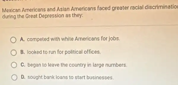 Mexican Americans and Asian Americans faced greater racial discriminatio
during the Great Depression as they:
A. competed with white Americans for jobs.
B. looked to run for political offices.
C. began to leave the country in large numbers.
D. sought bank loans to start businesses.