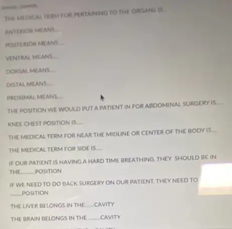 THE MIDIKAL TERM FOR PERTAINING TO THE ORGANS IS
ANTERIOR MEANS __
POSTERIOR MEANS
VENTRAL MEANS __
DORSAL MEANS __
DISTAL MEANS
PROXIMAL MEANS
THE POSITION WE WOULD PUT APATIENT INFOR ABDOMINAL SURGERY IS.
__
KNEE CHEST POSITION IS __
THE MEDICAL TERM FOR NEAR THE MIDLINE OR CENTER OF THE BODY is.
__
THEMEDICAL TERM FOR SIDE IS. __
IF OUR PATIENT IS HAVING A HARD TIME BREATHING, THEY SHOULD BE IN
THE __ POSITION
IF WE NEED TO DO BACK SURGERY ON OUR PATIENT, THEY NEED TO
__ POSITION
THE LIVER BELONGSIN THE __ _CAVITY