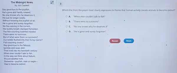 The Midnight News
by Jon Caswell
Say good-bye to the pupfish
He's gone and hardly missed;
No one knows why he deserves it.
He just no longer exists
Without knowing the pupfish at all
He is gone and surely forgotten:
No fins waving in the current,
His bubbly breath stamped forbidden
The fish-counting scientist insisted
There were no survivors.
But of what were there no survivors?
Our tollets fushed into their living rooms?
Fish-counting divers?
Say good-bye to the fishpup.
Ignoble and scaly dish
That lived into the twentieth century
When men couldn't talk to fish.
In the way we think about Nature,
It's just another kink.
Someone-pupfish, man or eagle-
Has to become extinct.
3
Which line from the poem most clearly expresses its theme that human activity causes animals to become extinct?
A. "When men couldn't talk to fish
B. There were no survivors"
C. "No one knows why he deserves it"
D. "He is gone and surely forgotten