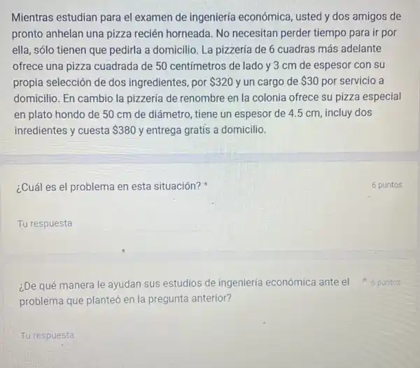 Mientras estudian para el examen de ingeniería económica, usted y dos amigos de
pronto anhelan una pizza recién horneada.No necesitan perder tiempo para ir por
ella, sólo tienen que pedirla a domicilio. La pizzería de 6 cuadras más adelante
ofrece una pizza cuadrada de 50 centímetros de lado y 3 cm de espesor con su
propia selección de dos ingredientes, por 320 y un cargo de 30 por servicio a
domicilio. En cambio la pizzería de renombre en la colonia ofrece su pizza especial
en plato hondo de 50 cm de diámetro , tiene un espesor de 4.5 cm, incluy dos
inredientes y cuesta 380 y entrega gratis a domicilio.
¿Cuál es el problema en esta situación?
__
problema que planteó en la pregunta anterior?
¿De qué manera le ayudan sus estudios de ingeniería económica ante el 6 puntos
Tu respuesta
6 puntos