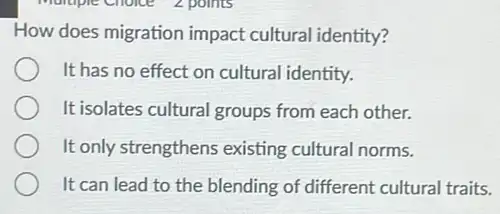 How does migration impact cultural identity?
It has no effect on cultural identity.
It isolates cultural groups from each other.
It only strengthens existing cultural norms.
It can lead to the blending of different cultural traits.