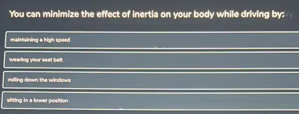 You can minimize the effect of inertia on your body while driving by: by
maintaining a high speed
wearing your seat belt
rolling down the windows
sitting in a lower position