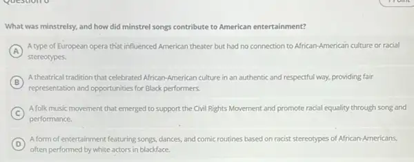 What was minstrelsy, and how did minstrel songs contribute to American entertainment?
A
A type of European opera that influenced American theater but had no connection to African-American culture or racial
stereotypes.
B
A theatrical tradition that celebrated African-American culture in an authentic and respectful way, providing fair
representation and opportunities for Black performers.
C
A folk music movement that emerged to support the Civil Rights Movement and promote racial equality through song and
performance.
D
A form of entertainment featuring songs, dances, and comic routines based on racist stereotypes of African-Americans,
often performed by white actors in blackface.