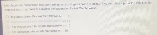 Mischa wrote, "Anderson has ten trading cards He gives some to Desai." This describes a possible context for the
expression x-10 Which explains the accuracy of what Mischa wrote?
It is inaccurate. Her words translate to 10-x
fraccurate: Her words translate to 10lt x
It is inaccurate. Her words translate to xlt 10
It is accurate. Her words translate to x-10