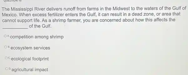 The Mississippi River delivers runoff from farms in the Midwest to the waters of the Gulf of
Mexico. When excess fertilizer enters the Gulf,it can result in a dead zone, or area that
cannot support life. As a shrimp farmer, you are concerned about how this affects the
__ of the Gulf.
A competition among shrimp
ecosystem services
Ocecological footprint
D.agricultural impact