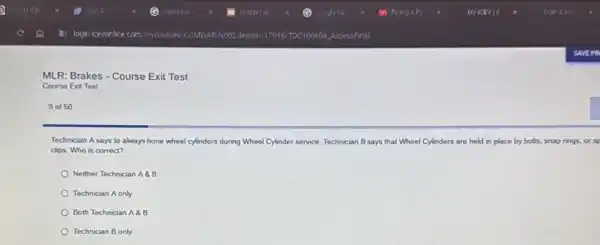 MLR: Brakes - Course Exit Test
Course Exit Test
9 of 50
Technician A says to always hone wheel cylinders during Wheel Cylinder service Technician B says that Wheel Cylinders are held in place by bolts snap rings, or sp
clips. Who is correct?
Neither Technician A8B
Technician A only
Both Technician A88
Technician B only