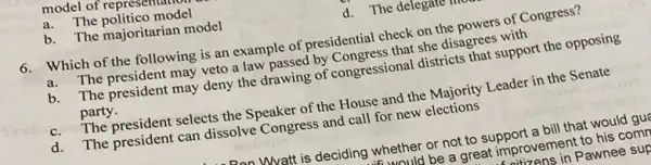 model of represent
a.The politico model
b. The majoritarian model
d. The delegate
6. Which of the following is an example of presidential check on the powers of Congress?
a.The president may veto a law passed by Congress that she disagrees with
b.The president may deny the drawing of congressional districts that support the opposing
party.
c. The president selects the Speaker of the House and the Majority Leader in the Senate
d. The president can dissolve Congress and call for new elections
Whatt is deciding whether or not to support a bill that would gua
would be a great improvement to his com
izens in Pawnee sup