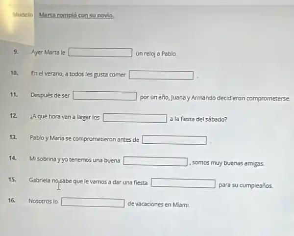 Modelo
Marta rompió con su novio,
9.
Ayer Marta le square  un reloj a Pablo
10. Enelverano, a todos les gusta comer square 
11. Después deser square 
por un año, Juana Armando decidieron comprometerse
12. ¿Aqué horavan a llegar los square  a la fiesta del sábado?
13. Pablo y Maria se comprometieron antes de square 
14.
Mi sobrina yyo tenemos una buena square 
, somos muy buenas amigas.
15. Gabriela nosabe quele vamos a dar una fiesta square 
para su cumpleaños.
16. Nosotros lo square  de vacaciones en Miami