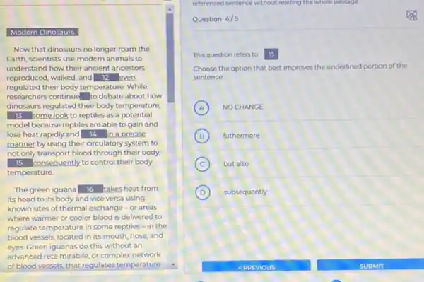 Modern Dinosaurs
Now that dinosaurs no longer roam the
Earth, scientists use modern animals to
understand how their ancient ancestors
reproduced, walked, and 12 even
regulated their body temperature While
researchers continue square  to debate about how
dinosaurs regulated their body temperature
13 some look to reptiles as a potential
model because reptiles are able to gain and
lose heat rapidly and 14 in a precise
manner by using their circulatory system to
not only transport blood through their body,
15 consequently,to control their body
temperature.
The green iguana 16 takes heat from
its head to its body and vice versa using
known sites of thermal exchange-or areas
where warmer or cooler blood is delivered to
regulate temperature in some reptiles-in the
blood vessels, located in its mouth, nose, and
eyes. Green iguanas do this without an
advanced rete mirabile, or complex network
of blood vessels, that regulates temperature
referenced sentence without reading the whole passage
Question 4/5
This question refers to 15
Choose the option that best improves the underlined portion of the
sentence
A NO CHANGE A
B (B) futhermore
C but also
D subsequently
