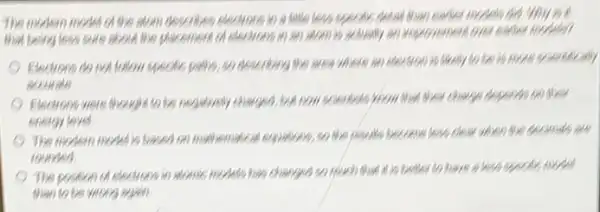 The modern model of the atom describes stoctors in a letter sees up codic detail than cartoon models did. Why
that being less sure about the placement of improvement lovere
Electrons do not follow specific partlys, so describing the area where an electron is more or
accurate
Electrons were thought to be negatively charged, but now scientists from Must When charge depends 00 their
energy level
The modern model is based on mathematical expensively,so the results become legs clear when the decimals are
rounded
The position of electrons in stormic models has changed so much that
than to be wom armo