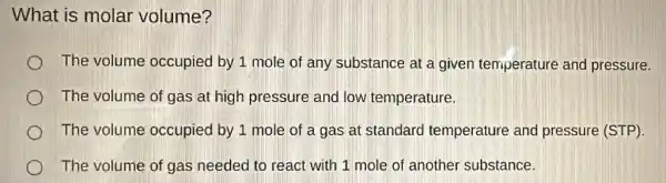 What is molar volume?
The volume occupied by 1 mole of any substance at a given temperature and pressure.
The volume of gas at high pressure and low temperature.
The volume occupied by 1 mole of a gas at standard temperature and pressure (STP).
The volume of gas needed to react with 1 mole of another substance.