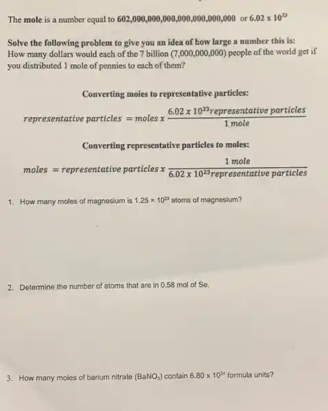 The mole is a number equal to 602 ,000,000,000,000 ,000,000,000 or
6.02times 10^23
Solve the following problem to give you an idea of how large a number this is:
How many dollars would each of the 7 billion (7,000,000 ,000) people of the world get if
you distributed 1 mole of pennies to each of them?
Converting moles to representative particles:
representative particles=molesx(6.02times 10^23reprrssentative particles)/(1mole)
Converting representative particles to moles:
moles=representative particlesx(1mole)/(6.02times 10^22)representative particles
1. How many moles of magnesium is 1.25times 10^23 atoms of magnesium?
2. Determine the number of atoms that are in 0.58 mol of Se.
3. How many moles of barium nitrate (BaNO_(3)) contain 6.80times 10^24 formula units?