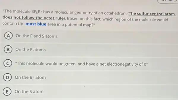 "The molecule SF_(5)Br has a molecular geometry of an octahedron. (The sulfur central atom
does not follow the octet rule). Based on this fact, which region of the molecule would
contain the most blue area in a potential map?"
A On the Fand S atoms
B On the Fatoms
C "This molecule would be green, and have a net electronegativity of o"
D On the Br atom (D)
E ) On the Satom