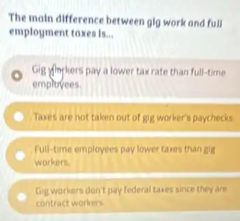 The moln difference between glg work and full
employment toxesis... __
Gig yingkers pay a lower taxrate than full-time
emplovees.
Taxes are not taken out of gig worker's paychecks.
Full-time employees pay lower taxes than gig
workers.
Gig workers don't pay federal taxes since they are
contract workers.