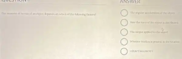 The moment of inertia of an object depends on which of the fullowing factors?
ANSW ER
The angular accelerition of the obinct
How the massof the object is distributed
The torque applied to the offect
Whether friction is present In the rotation
IDONT KNOWYET