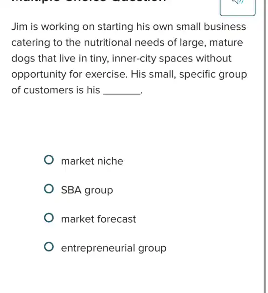 momple
Jim is working on starting his own small business
catering to the nutritional needs of large , mature
dogs that live in tiny,, inner-city spaces without
opportunity for exercise. His small, specific group
of customers is his __
market niche
SBA group
market forecast
entrepreneurial group