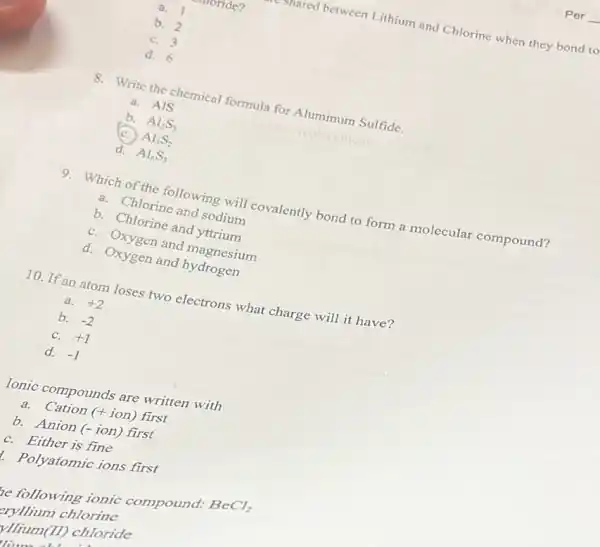 monde?
stared between Lithium and Chlorine when they bond to
a. 1
b. 2
C. 3
d. 6
8. Write the chemical formula for Aluminum Sulfide.
a. AIS
b. Al_(2)S_(3)
Al_(3)S_(2)
d. Al_(6)S_(3)
9. Which of the following will covalently bond to form a molecular compound?
a. Chlorine and sodium
b. Chlorine and yttrium
C. Oxygen and magnesium
d. Oxygen and hydrogen
10. If an atom loses two electrons what charge will it have?
a. +2
b. -2
C. +1
d. -1
Ionic compounds are written with
a. Cation (+ion) first
b. Anion (- ion)first
C. Either is fine
Polyatomic ions first
be following ionic compound:
BeCl_(2)
chlorine
VIlium(II) chloride