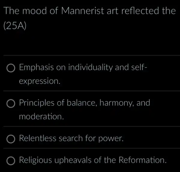 The mood I of Mannerist art reflected the
(25A)
Emphasis on individuality and self-
expression.
Principles of balance. harmony, and
moderation
) Relentless search for r power.
Religious upheavals s of the Reformation.