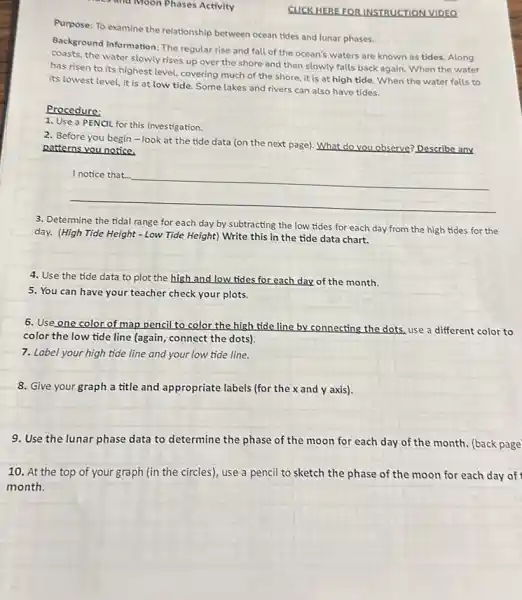 and Moon Phases Activity
CUCK HEREFOR INSTRUCTION VIDEO
Purpose: To examine the relationship between ocean tides and lunar phases.
Background Information: The regular rise and fall of the ocean's waters are known as tides.Along
coasts, the water slowly rises up over the shore and then slowly falls back again. When the water
has risen to its highest level, covering much of the shore, it is at high tide.When the water falls to
its lowest level, it is at low tide. Some lakes and rivers can also have tides.
Procedure:
1. Use a PENCIL for this investigation.
2. Before you begin -look at the tide data (on the next page). What do you observe? Describe any
patterns you notice.
__
3. Determine the tidal range for each day by subtracting the low tides for each day from the high tides for the
day. (High Tide Height - Low Tide Height) Write this in the tide data chart.
4. Use the tide data to plot the high and low tides for each day of the month.
5. You can have your teacher check your plots.
6. Use one color of map pencil to color the high tide line by connecting the dots, use a different color to
color the low tide line (again, connect the dots).
7. Label your high tide line and your low tide line.
8. Give your graph a title and appropriate labels (for the x and y axis).
9. Use the lunar phase data to determine the phase of the moon for each day of the month. (back page
10. At the top of your graph (in the circles), use a pencil to sketch the phase of the moon for each day of
month.