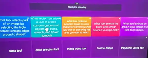 Motch the following
hat tool selects part
of an image by
selecting the high-
ontrost straight edges
around a shape?
Whot vector tool allowe
a user to create
custom symbols and
objects boots
animals, and flower
symbols
What tool makes a
selection bosed on color
and texture similarity when
you click or click-drog il the
area you want to select.
What tool selects the
plxels with similar
colors in a single click?
What tool selects on
area in your image In o
free-form shope?
losso tool
quick selection tool
magle wond tool
Custom Shope
Polygonal Losso Tool