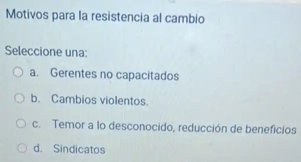 Motivos para la resistencia al cambio
Seleccione una:
a. Gerentes no capacitados
b. Cambios violentos.
c. Temor a lo desconocido reducción de beneficios
d. Sindicatos