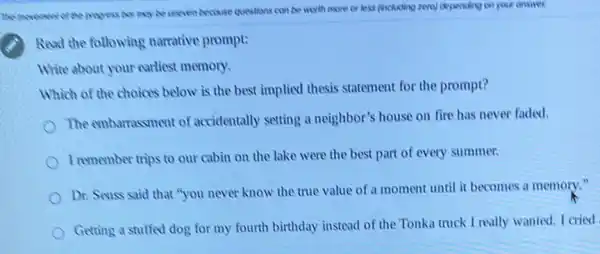 The movement of the propers by any be uneven because questions can be worth more or less (including zero) depending on your onsires
Read the following narrative prompt:
White about your earliest memory.
Which of the choices below is the best implied thesis statement for the prompt?
The embarrassment of accidentally setting a neighbor's house on fire has never faded.
I remember trips to our cabin on the lake were the best part of every summer.
Dr. Seuss said that "you never know the true value of a moment until it becomes a memory."
Gerting a stuffed dog for my fourth birthday instead of the Tonka truck I really wanted I cried