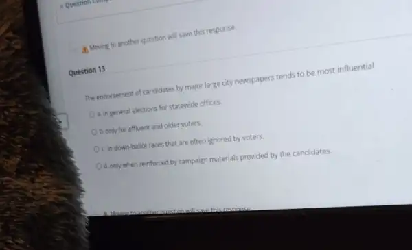 A. Moving to another question will save this response.
Question 13
The endorsement of candidates by major large city newspapers tends to be most influential
a. in general elections for statewide offices.
b. only for affluent and older voters.
OC. in down-ballot races that are often ignored by voters.
d. only when reinforced by campaign materials provided by the candidates.