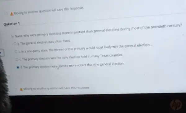 A. Moving to another question will save this response.
Question 1
In Texas, why were primary elections more important than general elections during most of the twentieth century?
a. The general election was often fixed.
b. In a one-party state the winner of the primary would most likely win the general election.
C. The primary election was the only election held in many Texas counties.
d. The primary election was,open to more voters than the general election.