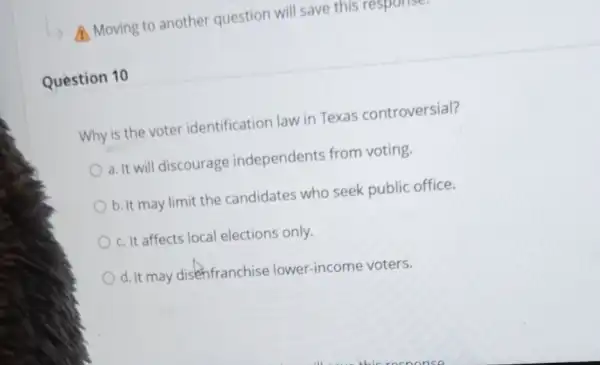 Moving to another question will save this respons
Question 10
Why is the voter identification law in Texas controversial?
a. It will discourage independents from voting.
b. It may limit the candidates who seek public office.
c. It affects local elections only.
d. It may disenfranchise lower-income voters.