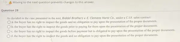 (A) Moving to the next question prevents changes to this answer.
Question 29
As decided in the case presented in the text, Biddel Brothers v.E. Clemens Horst Co., under a C.I.F. sales contract:
a. the buyer has no right to inspect the goods and no obligation to pay upon the presentation of the proper documents.
b. the buyer has the right to inspect the goods prior to paying for them upon the presentation of the proper documents.
C. the buyer has no right to inspect the goods before payment but is obligated to pay upon the presentation of the proper documents.
d. the buyer has the right to inspect the goods and no obligation to pay upon the presentation of the proper documents.