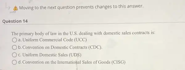 A Moving to the next question prevents changes to this answer.
Question 14
The primary body of law in the U.S. dealing with domestic sales contracts is:
a. Uniform Commercial Code (UCC)
b. Convention on Domestic Contracts (CDC).
c. Uniform Domestic Sales (UDS)
d. Convention on the International Sales of Goods (CISG)