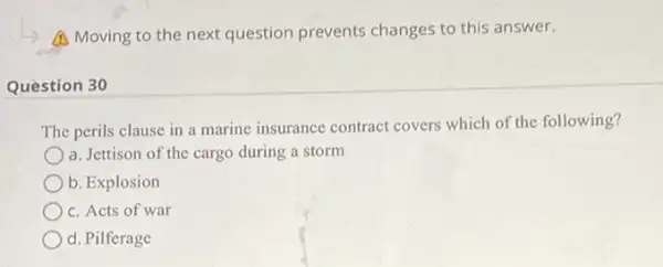 A Moving to the next question prevents changes to this answer.
Question 30
The perils clause in a marine insurance contract covers which of the following?
a. Jettison of the cargo during a storm
b. Explosion
c. Acts of war
d. Pilferage