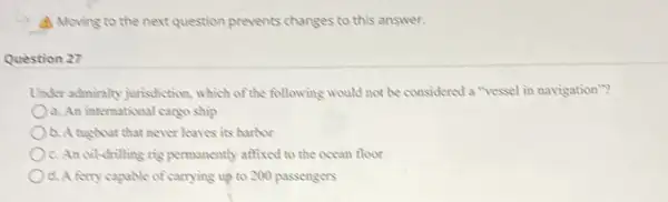 A Moving to the next question prevents changes to this answer.
Question 27
Under admirally jurisdiction.which of the following would not be considered a "ressel in navigation"?
a. An intermational cargo ship
b. A tugboat that never leaves its harbor
Oc. An oil-drilling rig permanently affixed to the ocean floor
d. A forry capable of carrying up to 200 passengers