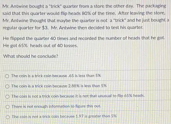 Mr. Antwine bought a "trick" quarter from a store the other day.The packaging
said that this quarter would flip heads 80%  of the time. After leaving the store,
Mr. Antwine thought that maybe the quarter is not a "trick" and he just bought a
regular quarter for 3 Mr. Antwine then decided to test his quarter.
He flipped the quarter 40 times and recorded the number of heads that he got.
He got 65%  heads out of 40 tosses.
What should he conclude?
The coin is a trick coin because .65 is less than 5% 
The coin is a trick coin because 2.88%  is less than 5% 
The coin is not a trick coin because it is not that unusual to flip 65%  heads.
There is not enough information to figure this out.
The coin is not a trick coin because 1.97 is greater than 5%