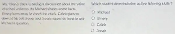 Mr. Chan's class is having a docussionabox the value
Michael shores some facts.
check the clock. Calco glances
down at his cel phone, and,Jonah rases his hand to ask
Michaclaquesion
Whichstudent demonstrates active listening skils?
Michael
Enery
Cales
Jonah