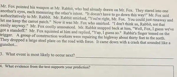 Mr. Fox pointed his weapon at Mr. Rabbit.who had already drawn on Mr. Fox. They stared into one
another's eyes, each measuring the other's intent."It doesn't have to go down this way!"Mr. Fox said
authoritatively to Mr. Rabbit.Mr. Rabbit smirked, "You're right, Mr. Fox. You could just runaway and
let me keep the carrot patch." Now it was Mr. Fox who smirked. "I don't think so, Rabbit, not that
easily anyway." Mr.Fox coolly announced. Mr Rabbit snapped back at him, "Well, Fox, I guess we've
got a standoff."Mr. Fox squinted at him and replied, "Yup,I guess so."Rabbit's finger tensed on the
trigger. A group of construction workers were repairing the highway about thirty feet to the north.
They dropped a large steel plate on the road with force. It came down with a crash that sounded like a
gunshot __
3. What event is most likely to occur next?
__
4. What evidence from the text supports your prediction?