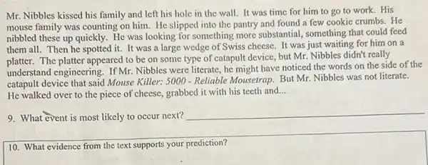 Mr. Nibbles kissed his family and left his hole in the wall.It was time for him to go to work.His
mouse family was counting on him. He slipped into the pantry and found a few cookie crumbs.He
nibbled these up quickly.He was looking for something more substantial , something that could feed
them all. Then he spotted it. It was a large wedge of Swiss cheese. It was just waiting for him on a
platter. The platter appeared to be on some type of catapult device but Mr. Nibbles didn't really
understand engineering. If Mr.Nibbles were literate, he might have noticed the words on the side of the
catapult device that said Mouse Killer: 5000 - Reliable Mousetrap. But Mr. Nibbles was not literate.
He walked over to the piece of cheese grabbed it with his teeth and __
9. What event is most likely to occur next?
10. What evidence from the text supports your prediction?